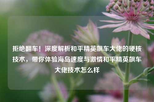 拒绝翻车！深度解析和平精英飙车大佬的硬核技术，带你体验海岛速度与激情和平精英飙车大佬技术怎么样