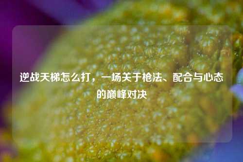 逆战天梯怎么打，一场关于枪法、配合与心态的巅峰对决