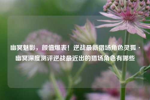 幽冥魅影，颜值爆表！逆战最新猎场角色灵狐·幽冥深度测评逆战最近出的猎场角色有哪些