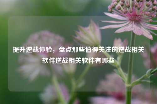 提升逆战体验，盘点那些值得关注的逆战相关软件逆战相关软件有哪些