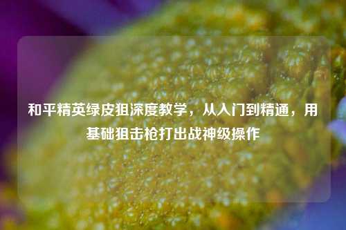 和平精英绿皮狙深度教学,从入门到精通,用基础狙击枪打出战神级操作