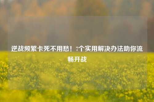 逆战频繁卡死不用愁！7个实用解决办法助你流畅开战