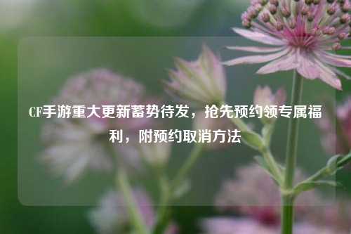 CF手游重大更新蓄势待发，抢先预约领专属福利，附预约取消方法