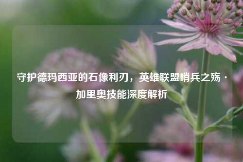 守护德玛西亚的石像利刃，英雄联盟哨兵之殇·加里奥技能深度解析