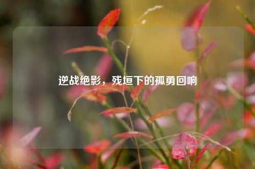 逆战绝影，残垣下的孤勇回响