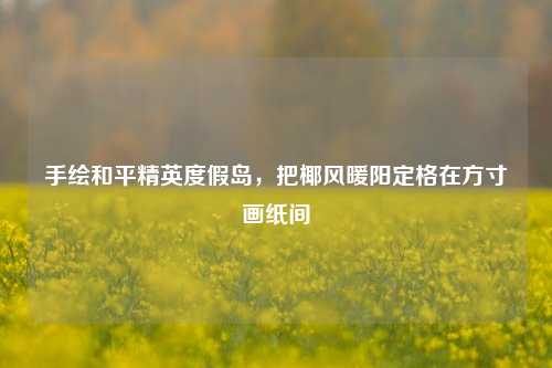 手绘和平精英度假岛,把椰风暖阳定格在方寸画纸间
