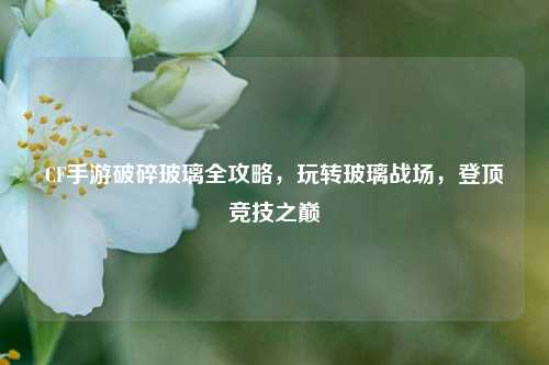 CF手游破碎玻璃全攻略，玩转玻璃战场，登顶竞技之巅