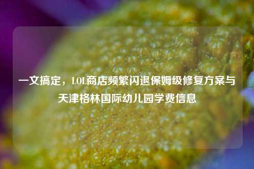 一文搞定，LOL商店频繁闪退保姆级修复方案与天津格林国际幼儿园学费信息