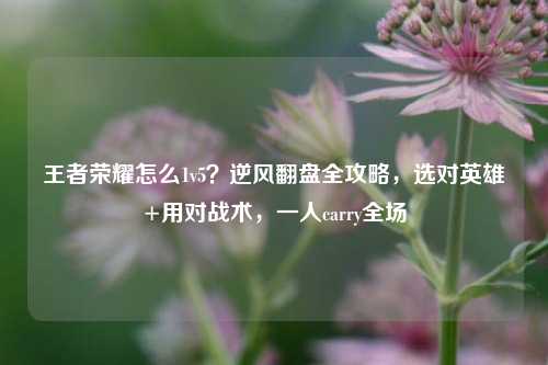 王者荣耀怎么1v5？逆风翻盘全攻略，选对英雄+用对战术，一人carry全场