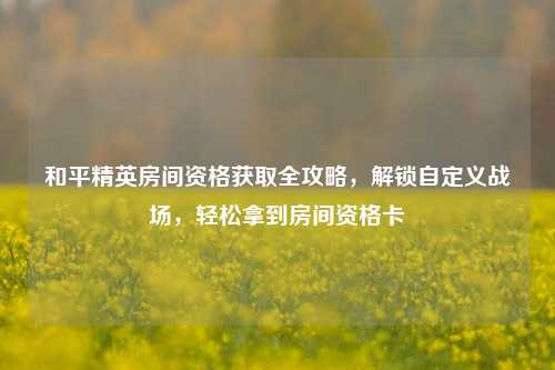 和平精英房间资格获取全攻略，解锁自定义战场，轻松拿到房间资格卡