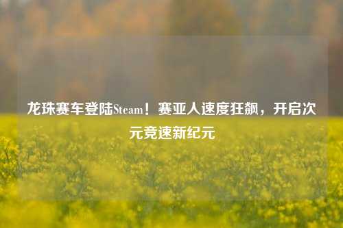 龙珠赛车登陆Steam！赛亚人速度狂飙，开启次元竞速新纪元