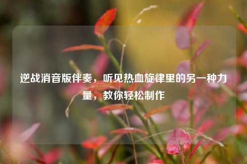 逆战消音版伴奏,听见热血旋律里的另一种力量,教你轻松制作