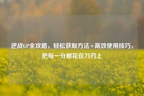 逆战GP全攻略，轻松获取方法+高效使用技巧，把每一分都花在刀刃上
