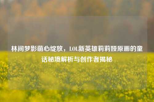 林间梦影萌心绽放,LOL新英雄莉莉娅原画的童话秘境解析与创作者揭秘