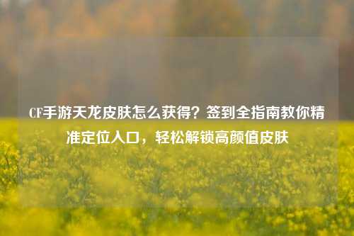 CF手游天龙皮肤怎么获得?签到全指南教你精准定位入口,轻松解锁高颜值皮肤