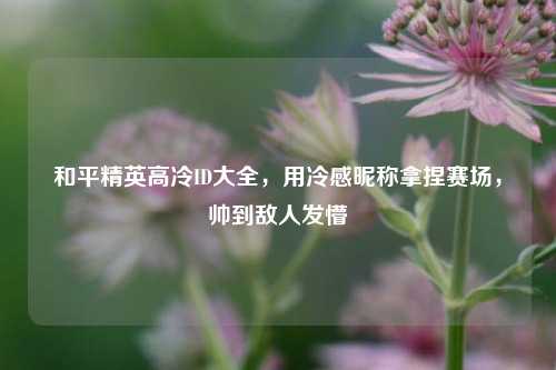 和平精英高冷ID大全，用冷感昵称拿捏赛场，帅到敌人发懵