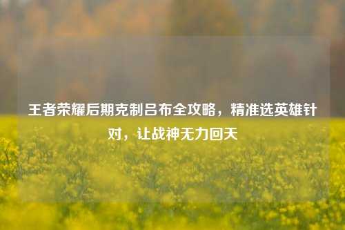 王者荣耀后期克制吕布全攻略,精准选英雄针对,让战神无力回天