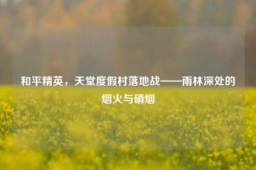和平精英,天堂度假村落地战——雨林深处的烟火与硝烟