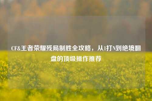 CF&王者荣耀残局制胜全攻略，从1打N到绝境翻盘的顶级操作推荐