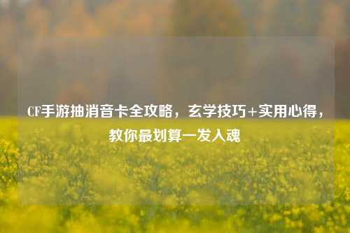 CF手游抽消音卡全攻略,玄学技巧+实用心得,教你最划算一发入魂