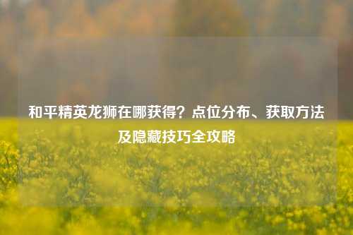 和平精英龙狮在哪获得？点位分布、获取方法及隐藏技巧全攻略
