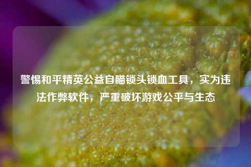 警惕和平精英公益自瞄锁头锁血工具，实为违法作弊软件，严重破坏游戏公平与生态
