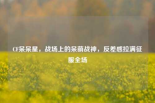 CF呆呆星,战场上的呆萌战神,反差感拉满征服全场