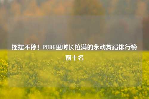 摇摆不停!PUBG里时长拉满的永动舞蹈排行榜前十名