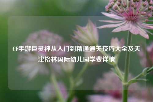 CF手游巨灵神从入门到精通通关技巧大全及天津格林国际幼儿园学费详情