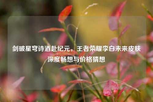 剑破星穹诗酒赴纪元，王者荣耀李白未来皮肤深度畅想与价格猜想