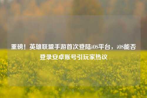 重磅！英雄联盟手游首次登陆iOS平台，iOS能否登录安卓账号引玩家热议