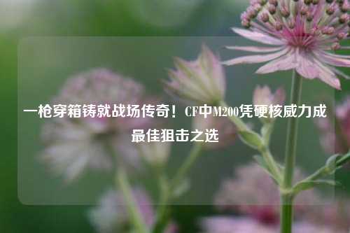 一枪穿箱铸就战场传奇！CF中M200凭硬核威力成最佳狙击之选