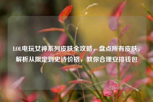LOL电玩女神系列皮肤全攻略，盘点所有皮肤，解析从限定到史诗价格，教你合理安排钱包