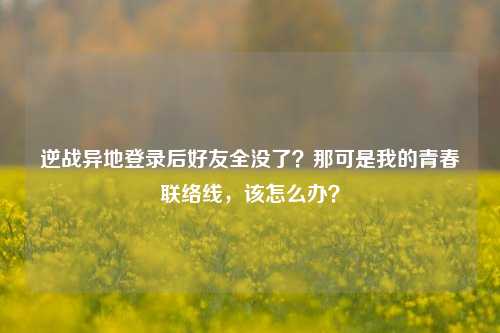 逆战异地登录后好友全没了？那可是我的青春联络线，该怎么办？
