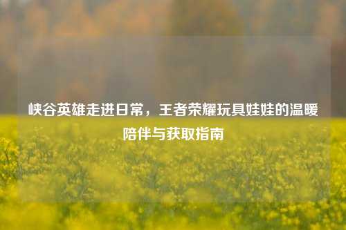 峡谷英雄走进日常，王者荣耀玩具娃娃的温暖陪伴与获取指南