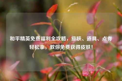 和平精英免费福利全攻略,皮肤、道具、点券轻松拿,教你免费获得皮肤!