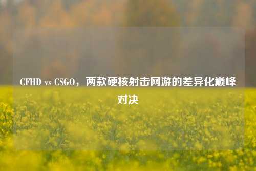 CFHD vs CSGO，两款硬核射击网游的差异化巅峰对决
