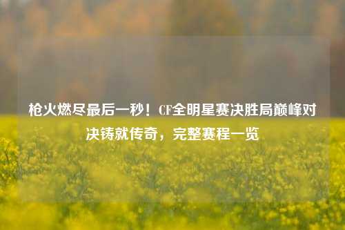 枪火燃尽最后一秒！CF全明星赛决胜局巅峰对决铸就传奇，完整赛程一览