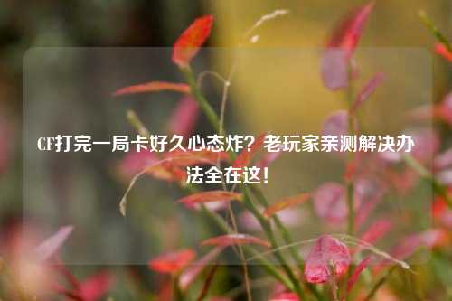 CF打完一局卡好久心态炸？老玩家亲测解决办法全在这！