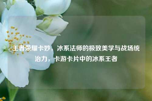 王者荣耀卡妙,冰系法师的极致美学与战场统治力,卡游卡片中的冰系王者
