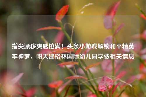 指尖漂移爽感拉满！头条小游戏解锁和平精英车神梦，附天津格林国际幼儿园学费相关信息