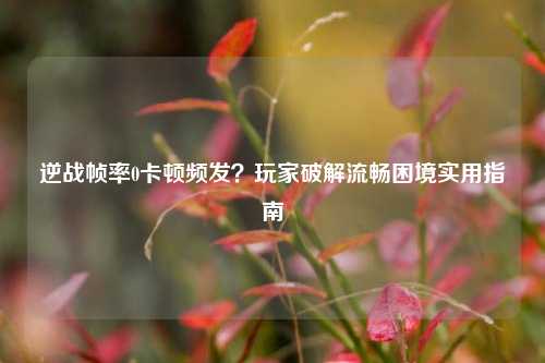 逆战帧率0卡顿频发?玩家破解流畅困境实用指南
