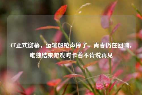 CF正式谢幕，运输船枪声停了，青春仍在回响，唯独结束游戏时卡着不肯说再见