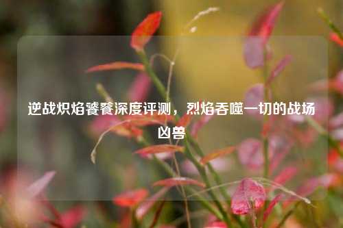 逆战炽焰饕餮深度评测，烈焰吞噬一切的战场凶兽