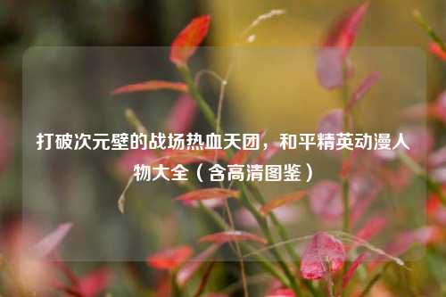 打破次元壁的战场热血天团,和平精英动漫人物大全(含高清图鉴)