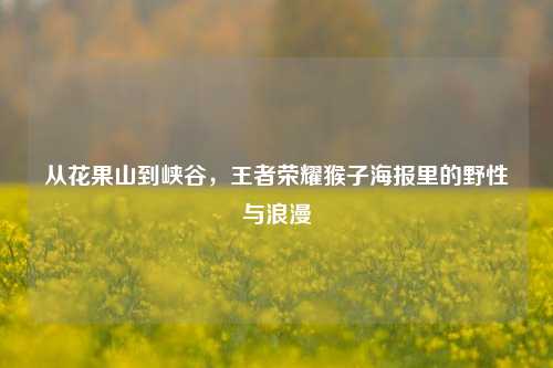 从花果山到峡谷,王者荣耀猴子海报里的野性与浪漫