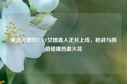 破次元燃炸!CF女团真人正片上线,枪战与颜值碰撞热血火花