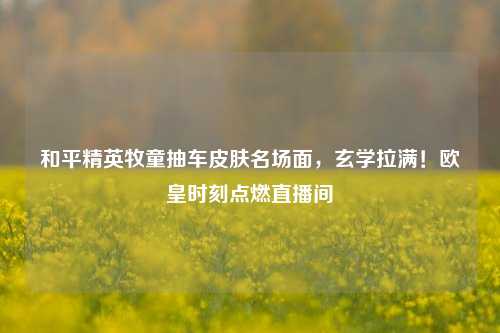 和平精英牧童抽车皮肤名场面,玄学拉满!欧皇时刻点燃直播间