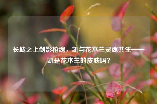 长城之上剑影枪魂，凯与花木兰灵魂共生——凯是花木兰的皮肤吗？