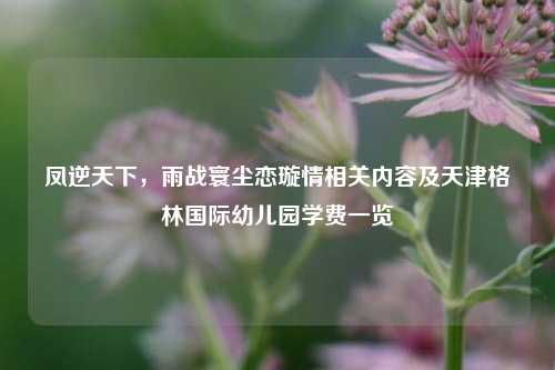 凤逆天下，雨战寰尘恋璇情相关内容及天津格林国际幼儿园学费一览